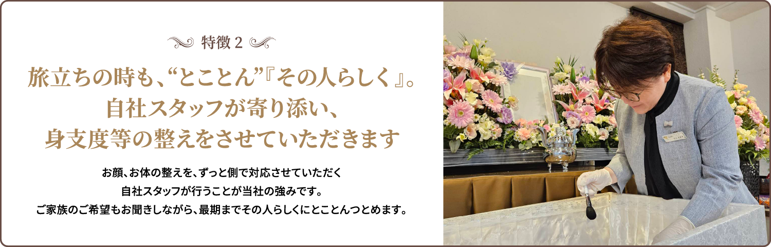 特徴2/旅立ちの時も、“とことん”『その人らしく』。自社スタッフが寄り添い、身支度等の整えをさせていただきます/お顔、お体の整えを、ずっと側で対応させていただく自社スタッフが行うことが当社の強みです。ご家族のご希望もお聞きしながら、最期までその人らしくにとことんつとめます。