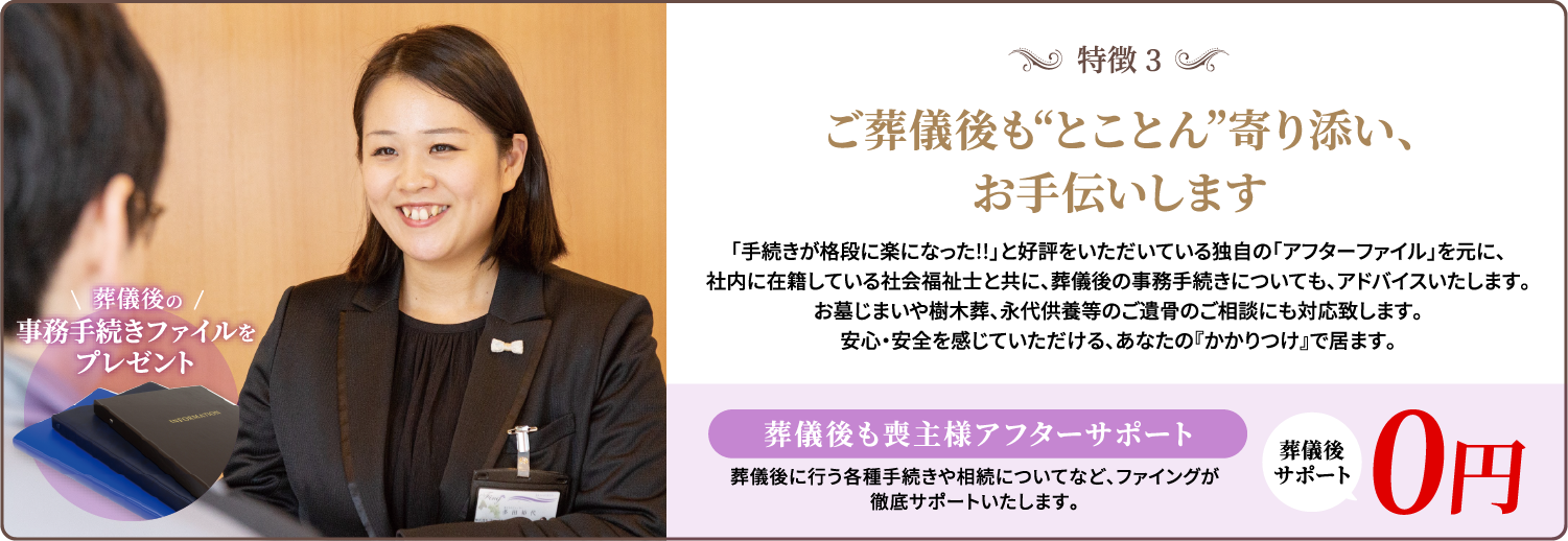 特徴3/ご葬儀後も“とことん”寄り添い、お手伝いします/「手続きが格段に楽になった!!」と好評をいただいている独自の「アフターファイル」を元に、社内に在籍している社会福祉士と共に、葬儀後の事務手続きについても、アドバイスいたします。お墓じまいや樹木葬、永代供養等のご遺骨のご相談にも対応致します。安心・安全を感じていただける、あなたの『かかりつけ』で居ます。/葬儀後も喪主様アフターサポート/葬儀後に行う各種手続きや相続についてなど、ファイングが徹底サポートいたします。/葬儀後サポート/0円