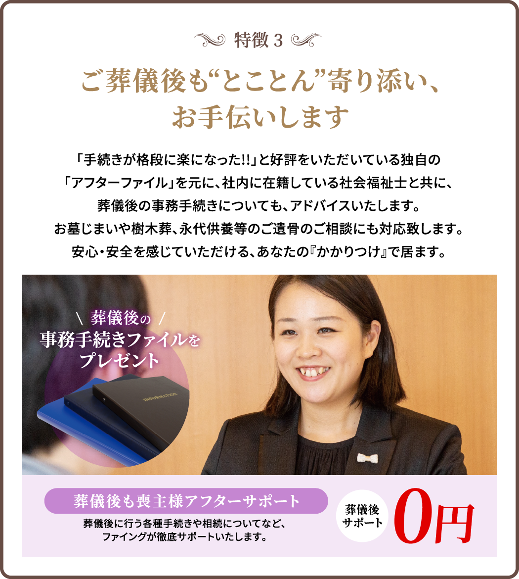 特徴3/ご葬儀後も“とことん”寄り添い、お手伝いします/「手続きが格段に楽になった!!」と好評をいただいている独自の「アフターファイル」を元に、社内に在籍している社会福祉士と共に、葬儀後の事務手続きについても、アドバイスいたします。お墓じまいや樹木葬、永代供養等のご遺骨のご相談にも対応致します。安心・安全を感じていただける、あなたの『かかりつけ』で居ます。/葬儀後も喪主様アフターサポート/葬儀後に行う各種手続きや相続についてなど、ファイングが徹底サポートいたします。/葬儀後サポート/0円