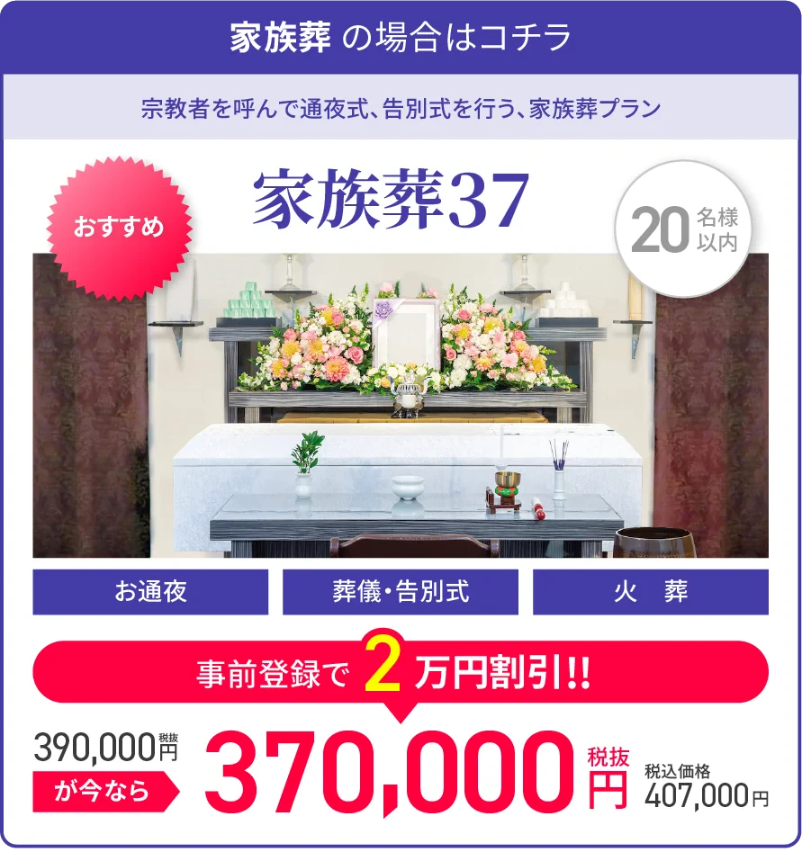 家族葬 の場合はコチラ/宗教者を呼んで通夜式、告別式を行う、家族葬プラン/家族葬37/20名様以内/オススメ/お通夜/葬儀・告別式/火葬/税抜390,000円が今なら事前登録で2万円割引!!/税抜370,000円/税込価格407,000円